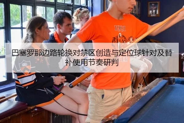 巴塞罗那边路轮换对禁区创造与定位球针对及替补使用节奏研判